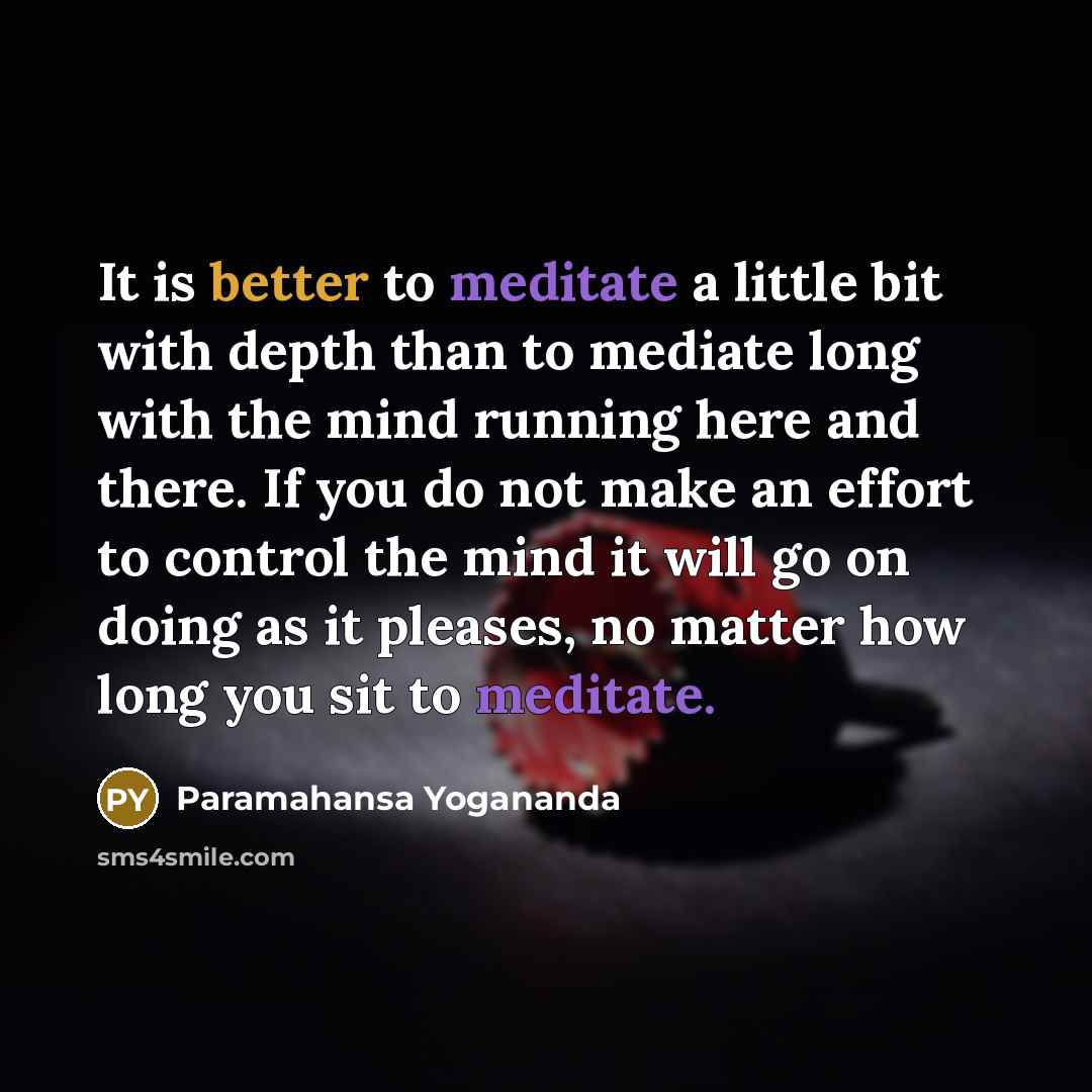 “It is better to meditate a little bit with depth than to mediate long with the mind running here and there. If you do not make an effort to control the mind it will go on doing as it pleases, no matter how long you sit to meditate.” quote by Paramahansa Yogananda