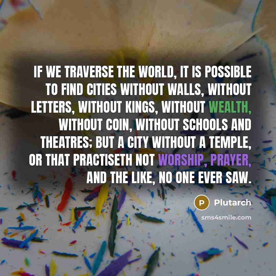“If we traverse the world, it is possible to find cities without walls, without letters, without kings, without wealth, without coin, without schools and theatres; but a city without a temple, or that practiseth not worship, prayer, and the like, no one ever saw.” quote by Plutarch