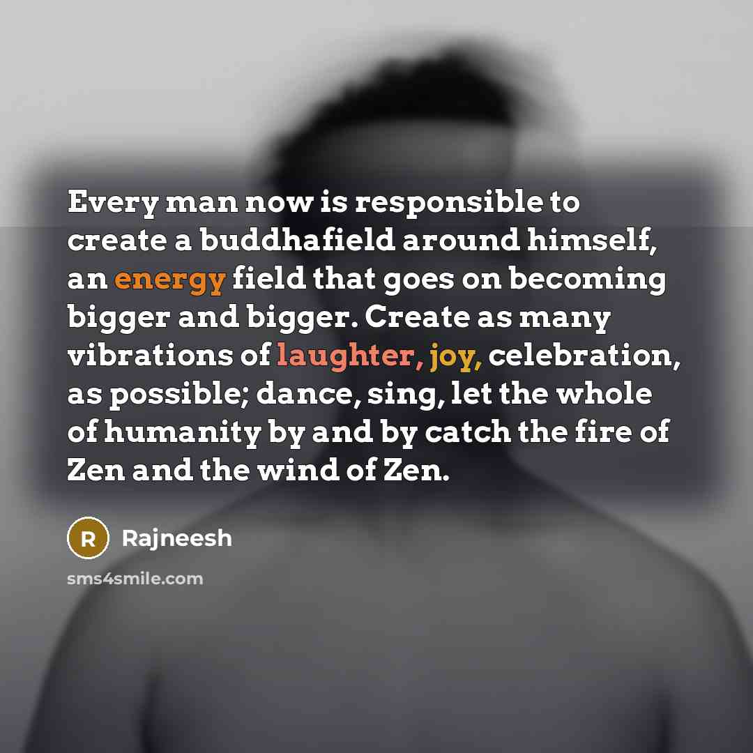 “Every man now is responsible to create a buddhafield around himself, an energy field that goes on becoming bigger and bigger. Create as many vibrations of laughter, joy, celebration, as possible; dance, sing, let the whole of humanity by and by catch the fire of Zen and the wind of Zen.” quote by Rajneesh