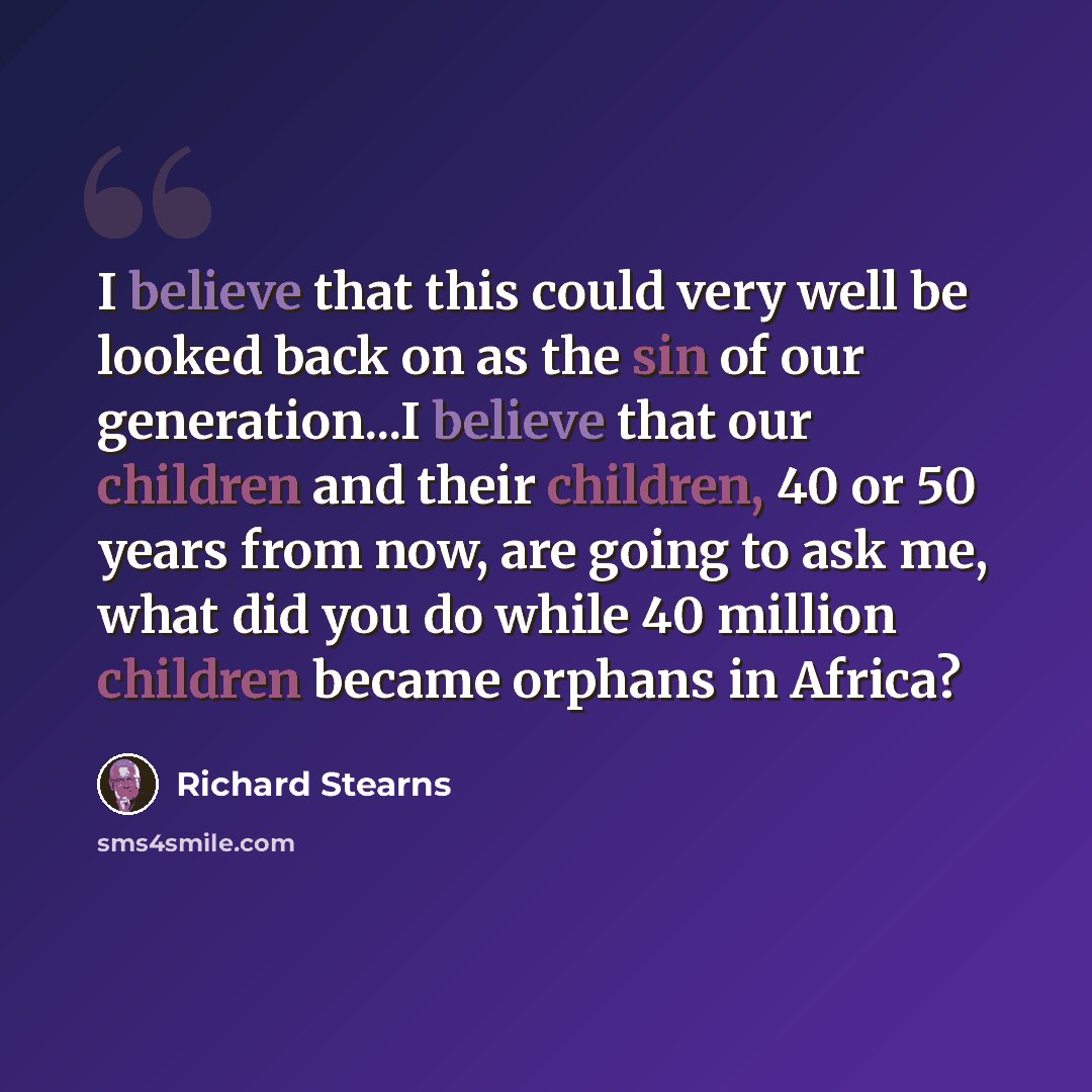 “I believe that this could very well be looked back on as the sin of our generation...I believe that our children and their children, 40 or 50 years from now, are going to ask me, what did you do while 40 million children became orphans in Africa?” quote by Richard Stearns