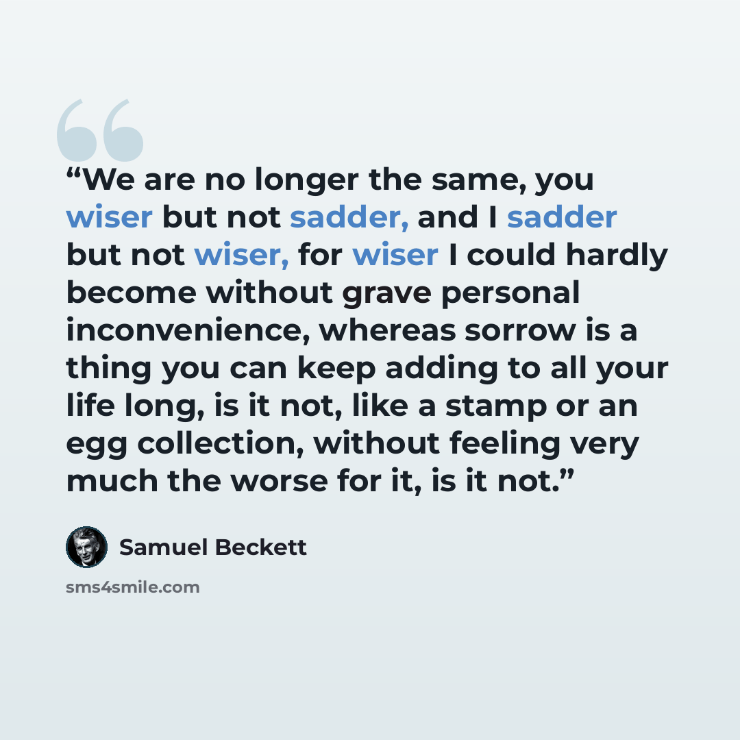 “We are no longer the same, you wiser but not sadder, and I sadder but not wiser, for wiser I could hardly become without grave personal inconvenience, whereas sorrow is a thing you can keep adding to all your life long, is it not, like a stamp or an egg collection, without feeling very much the…” quote by Samuel Beckett