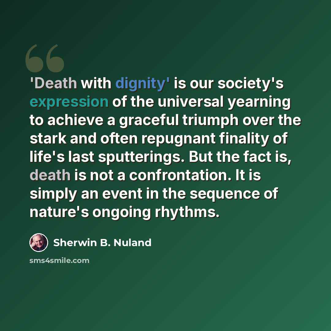 “'Death with dignity' is our society's expression of the universal yearning to achieve a graceful triumph over the stark and often repugnant finality of life's last sputterings. But the fact is, death is not a confrontation. It is simply an event in the sequence of nature's ongoing rhythms.” quote by Sherwin B. Nuland