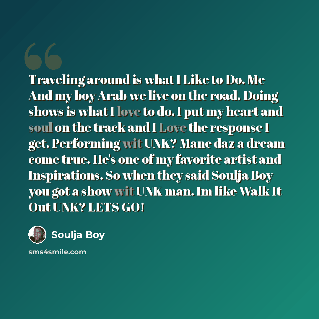 “Traveling around is what I Like to Do. Me And my boy Arab we live on the road. Doing shows is what I love to do. I put my heart and soul on the track and I Love the response I get. Performing wit UNK? Mane daz a dream come true. He's one of my favorite artist and Inspirations. So when they said…” quote by Soulja Boy