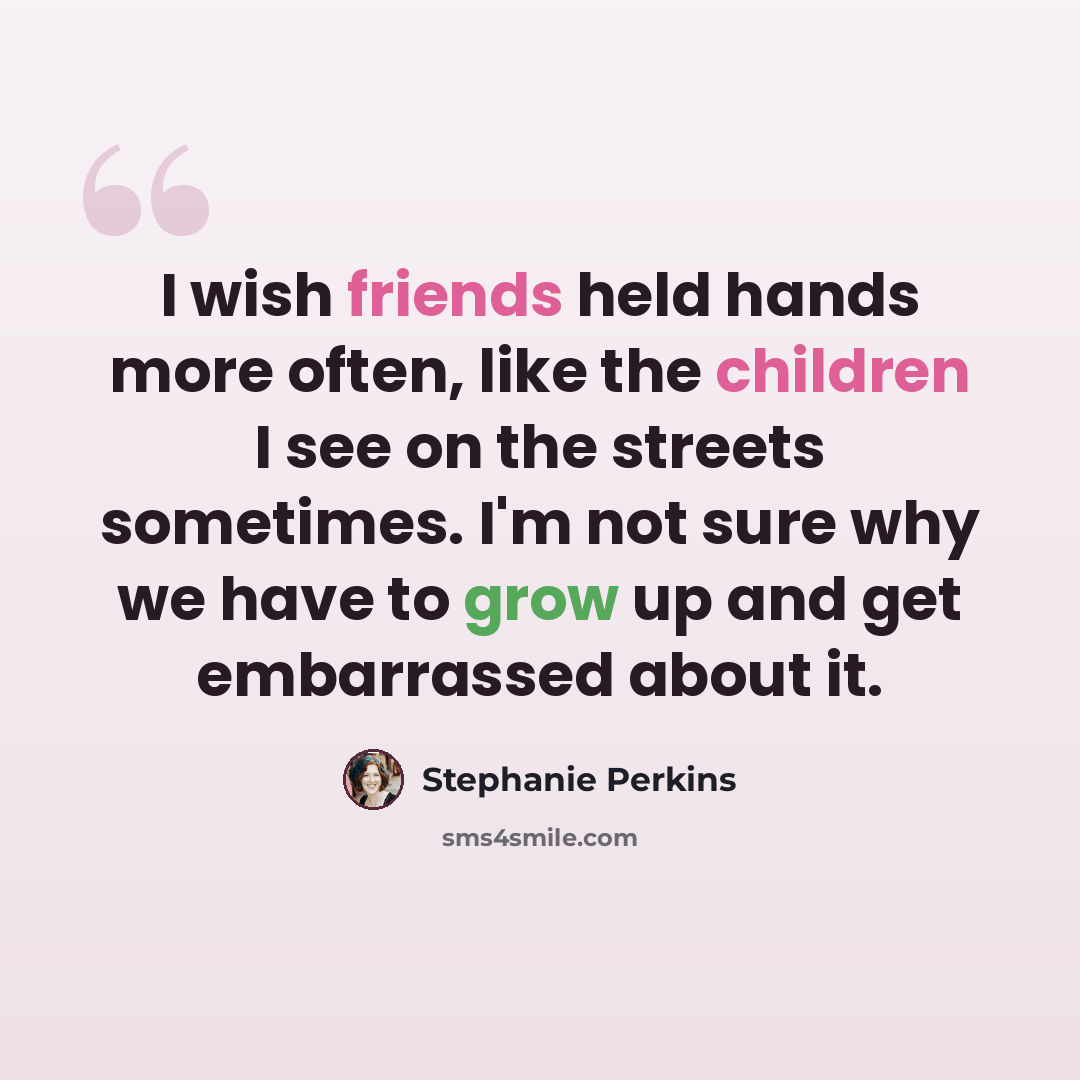 “I wish friends held hands more often, like the children I see on the streets sometimes. I'm not sure why we have to grow up and get embarrassed about it.” quote by Stephanie Perkins