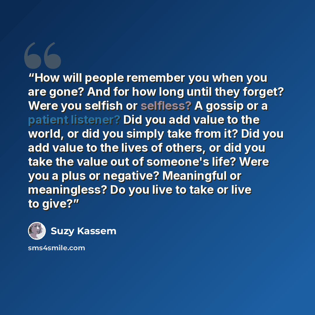 “How will people remember you when you are gone? And for how long until they forget? Were you selfish or selfless? A gossip or a patient listener? Did you add value to the world, or did you simply take from it? Did you add value to the lives of others, or did you take the value out of someone's…” quote by Suzy Kassem
