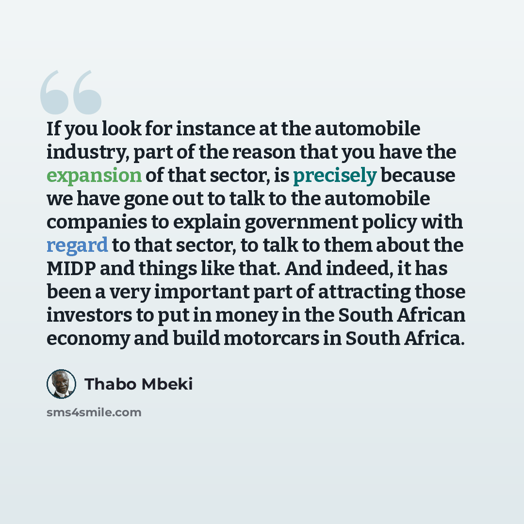 “If you look for instance at the automobile industry, part of the reason that you have the expansion of that sector, is precisely because we have gone out to talk to the automobile companies to explain government policy with regard to that sector, to talk to them about the MIDP and things like…” quote by Thabo Mbeki