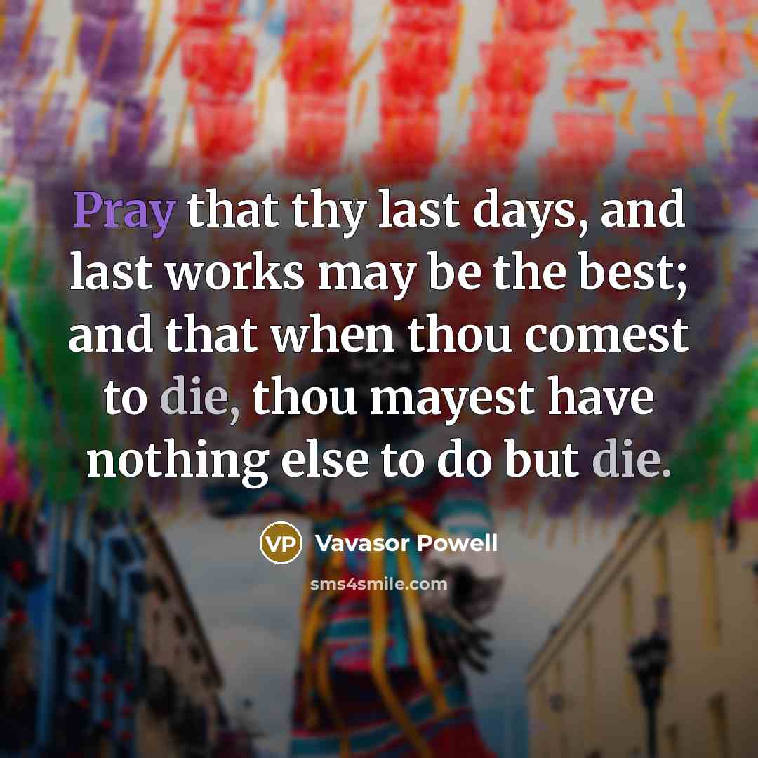 “Pray that thy last days, and last works may be the best; and that when thou comest to die, thou mayest have nothing else to do but die.” quote by Vavasor Powell