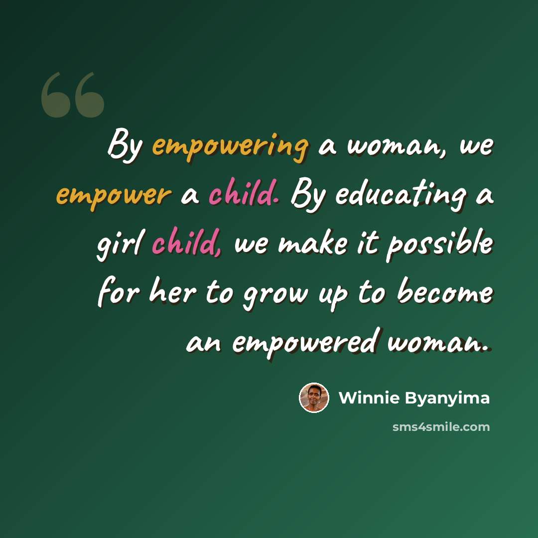 “By empowering a woman, we empower a child. By educating a girl child, we make it possible for her to grow up to become an empowered woman.” quote by Winnie Byanyima
