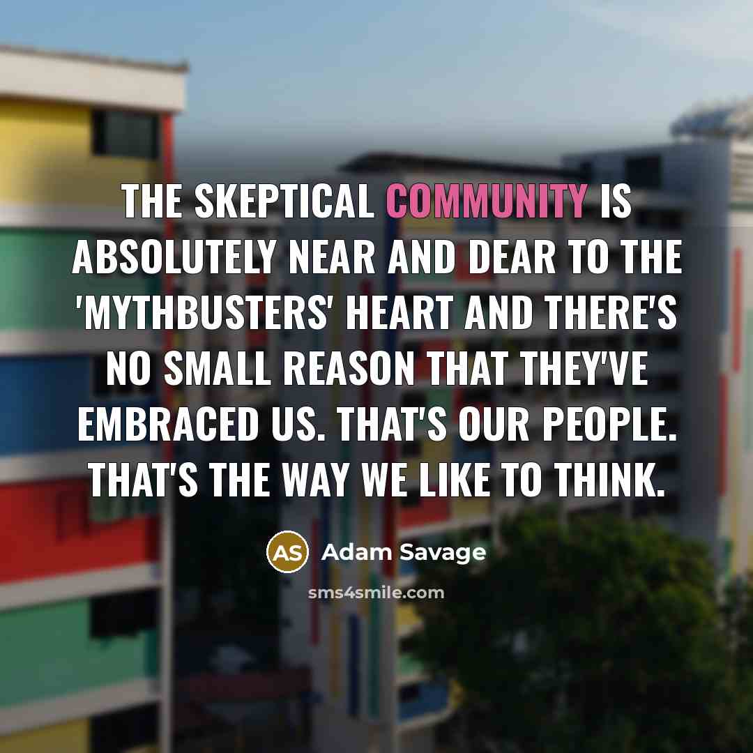“The skeptical community is absolutely near and dear to the 'Mythbusters' heart and there's no small reason that they've embraced us. That's our people. That's the way we like to think.” quote by Adam Savage