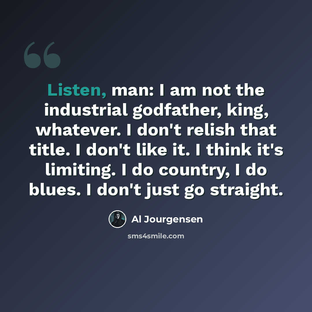 “Listen, man: I am not the industrial godfather, king, whatever. I don't relish that title. I don't like it. I think it's limiting. I do country, I do blues. I don't just go straight.” quote by Al Jourgensen