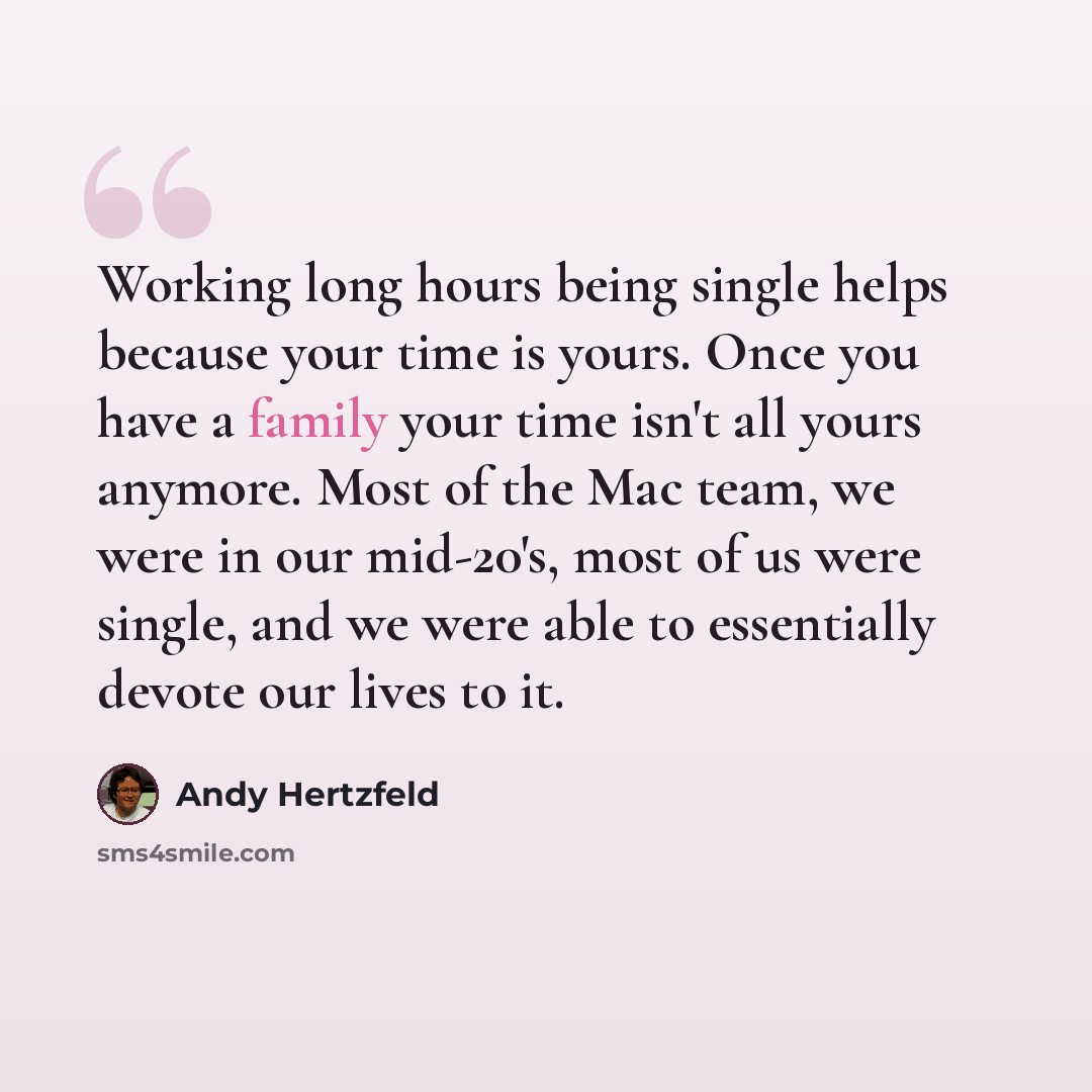 “Working long hours being single helps because your time is yours. Once you have a family your time isn't all yours anymore. Most of the Mac team, we were in our mid-20's, most of us were single, and we were able to essentially devote our lives to it.” quote by Andy Hertzfeld