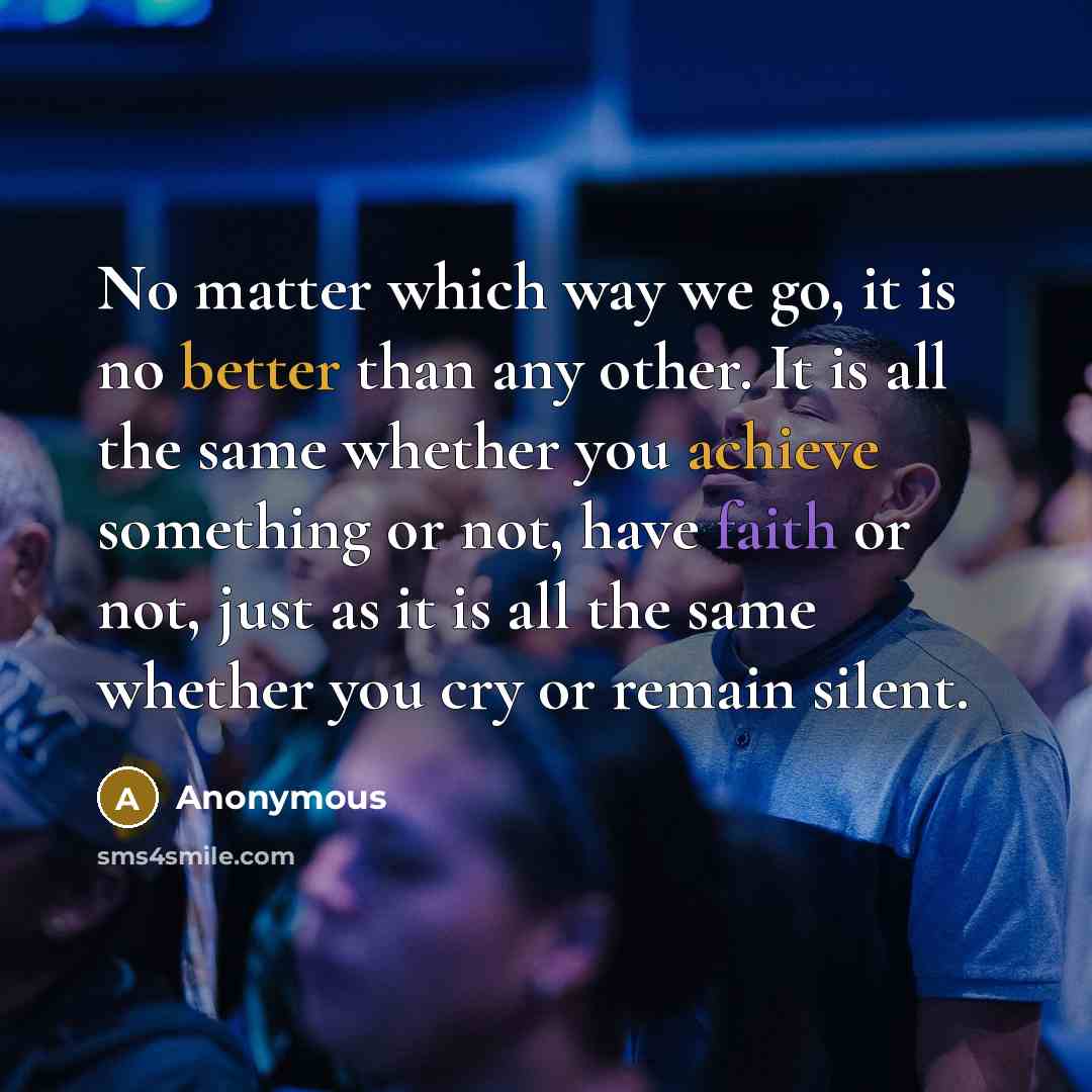 “No matter which way we go, it is no better than any other. It is all the same whether you achieve something or not, have faith or not, just as it is all the same whether you cry or remain silent.” quote by Anonymous