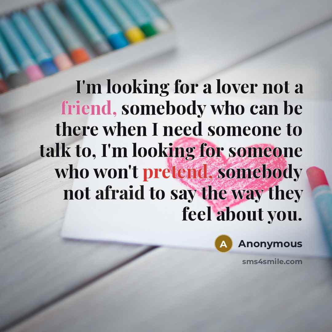 “I'm looking for a lover not a friend, somebody who can be there when I need someone to talk to, I'm looking for someone who won't pretend, somebody not afraid to say the way they feel about you.” quote by Anonymous