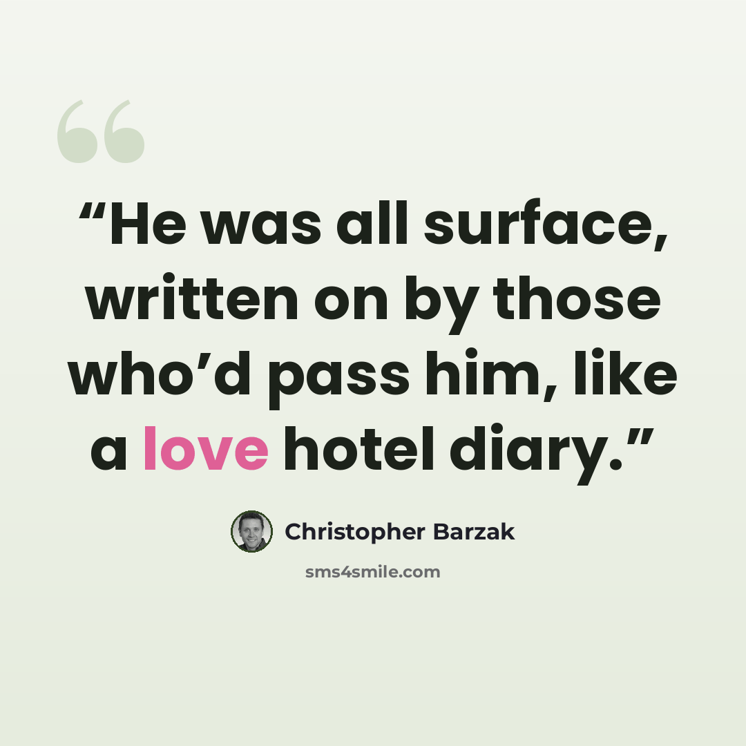 “He was all surface, written on by those who’d pass him, like a love hotel diary.” quote by Christopher Barzak