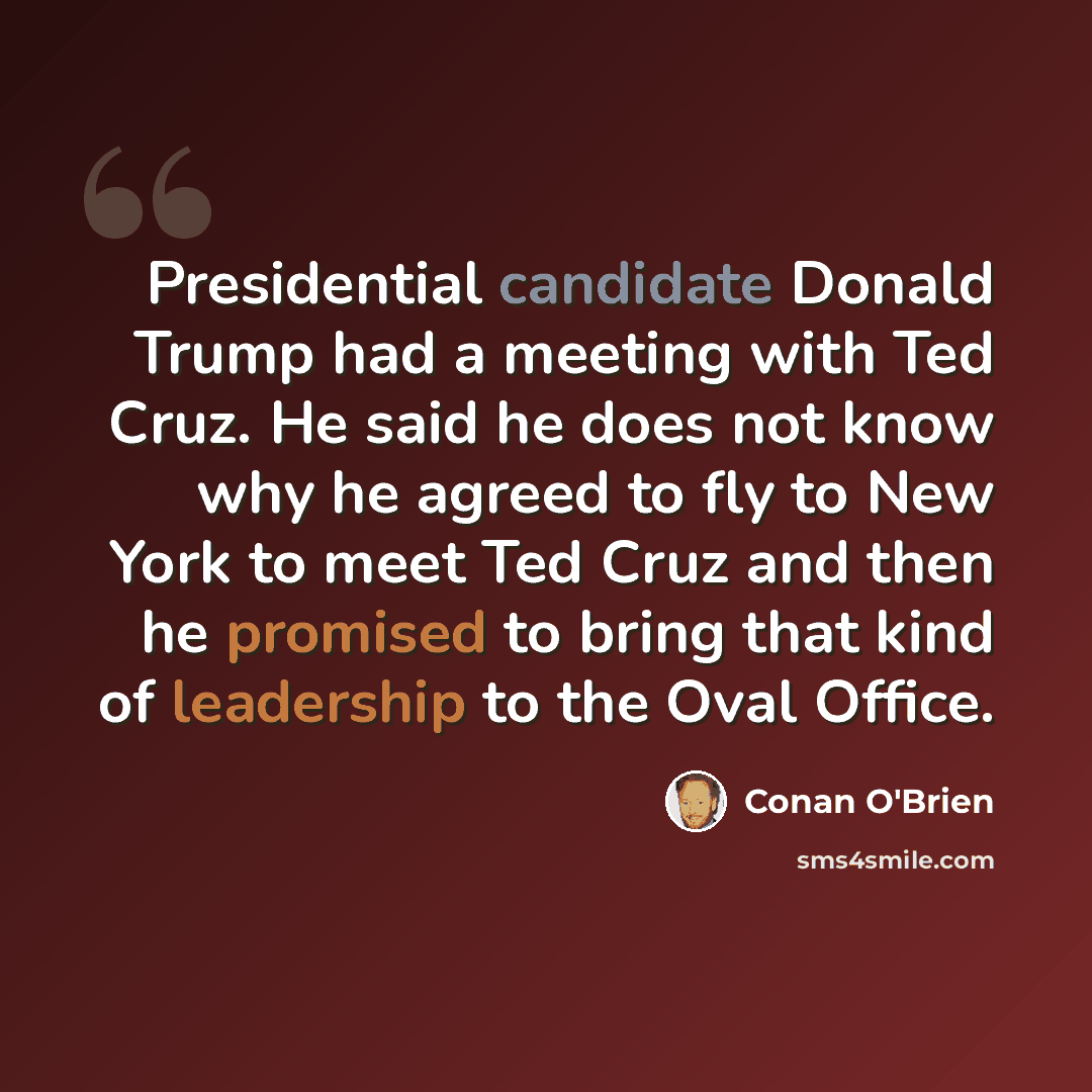 “Presidential candidate Donald Trump had a meeting with Ted Cruz. He said he does not know why he agreed to fly to New York to meet Ted Cruz and then he promised to bring that kind of leadership to the Oval Office.” quote by Conan O'Brien
