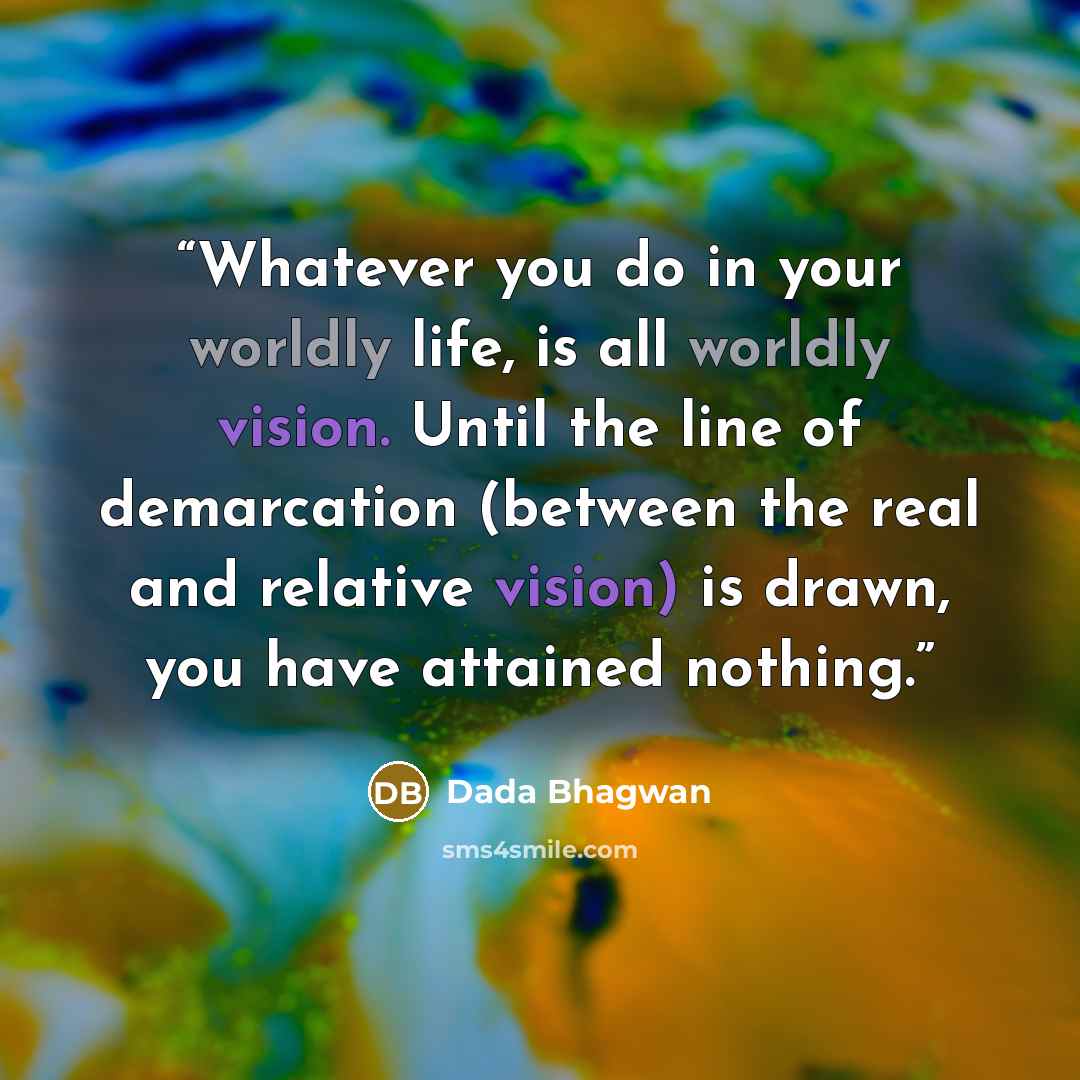 “Whatever you do in your worldly life, is all worldly vision. Until the line of demarcation (between the real and relative vision) is drawn, you have attained nothing.” quote by Dada Bhagwan
