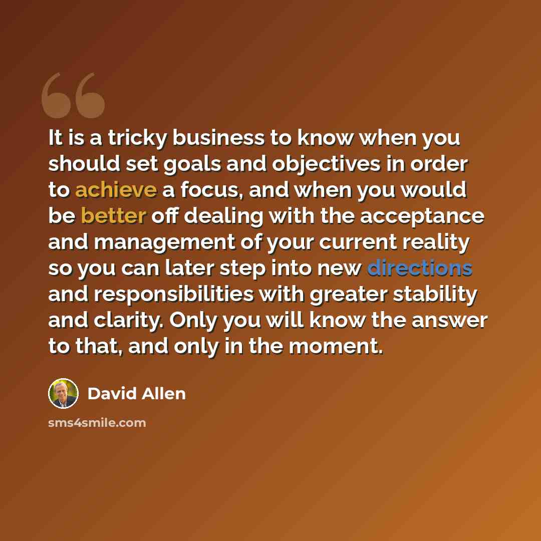 “It is a tricky business to know when you should set goals and objectives in order to achieve a focus, and when you would be better off dealing with the acceptance and management of your current reality so you can later step into new directions and responsibilities with greater stability and…” quote by David Allen