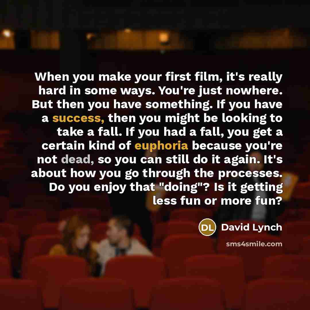 “When you make your first film, it's really hard in some ways. You're just nowhere. But then you have something. If you have a success, then you might be looking to take a fall. If you had a fall, you get a certain kind of euphoria because you're not dead, so you can still do it again. It's about…” quote by David Lynch
