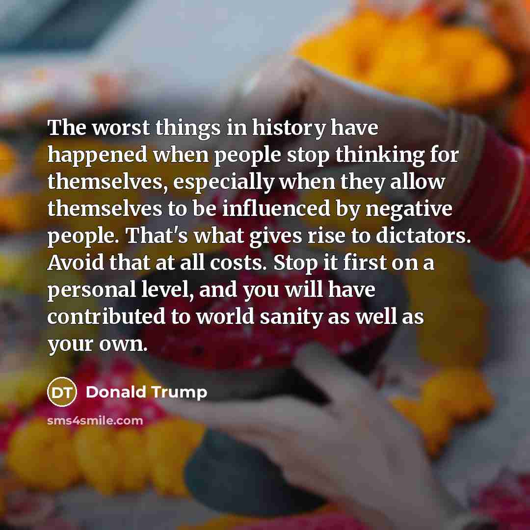“The worst things in history have happened when people stop thinking for themselves, especially when they allow themselves to be influenced by negative people. That's what gives rise to dictators. Avoid that at all costs. Stop it first on a personal level, and you will have contributed to world…” quote by Donald Trump