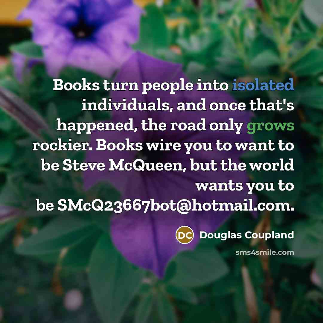 “Books turn people into isolated individuals, and once that's happened, the road only grows rockier. Books wire you to want to be Steve McQueen, but the world wants you to be SMcQ23667bot@hotmail.com.” quote by Douglas Coupland