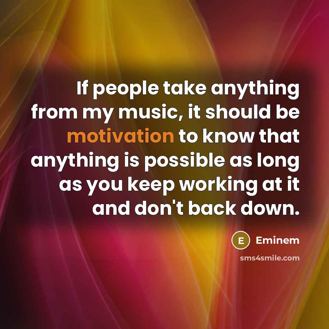 “If people take anything from my music, it should be motivation to know that anything is possible as long as you keep working at it and don't back down.” quote by Eminem