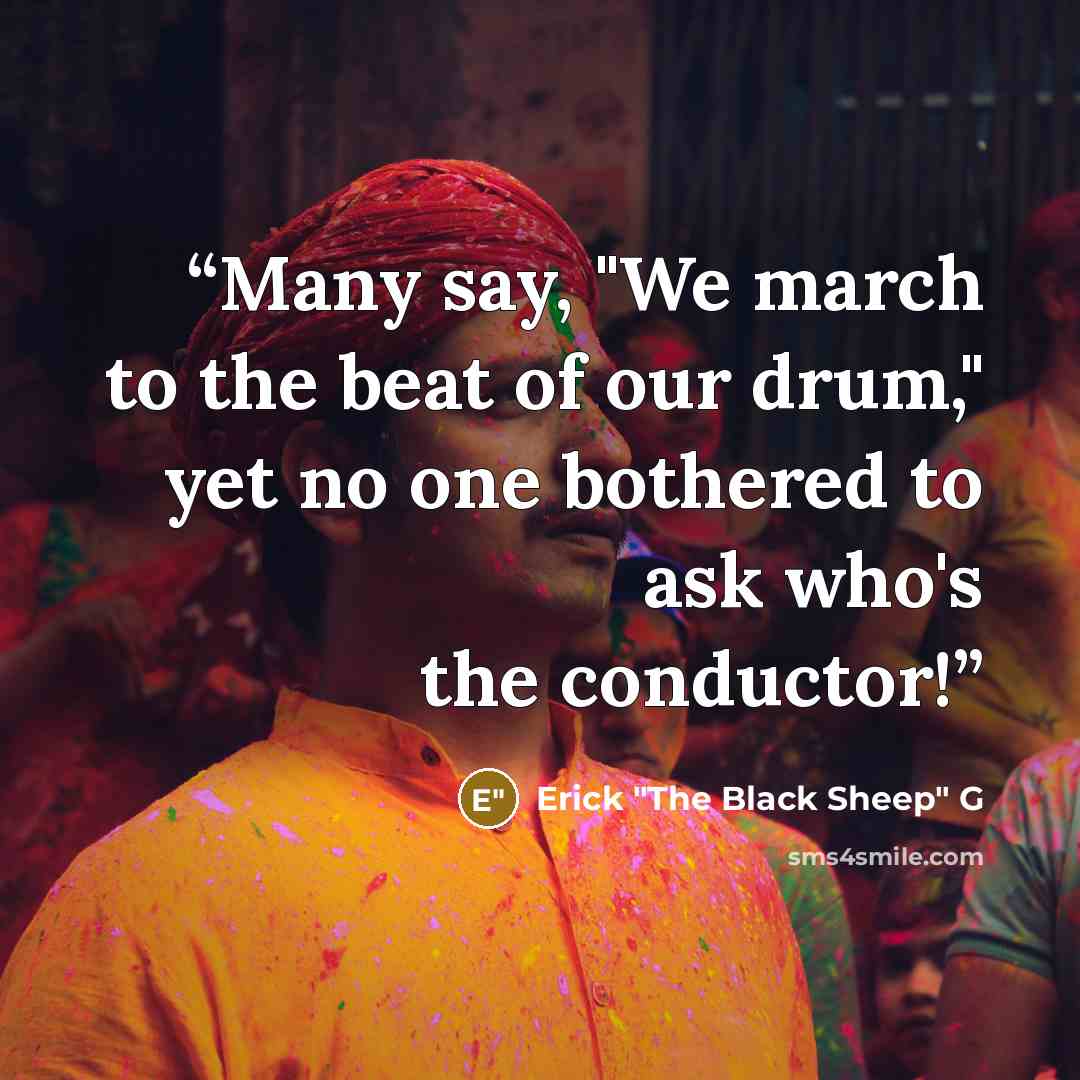 “Many say, "We march to the beat of our drum," yet no one bothered to ask who's the conductor!” quote by Erick "The Black Sheep" G