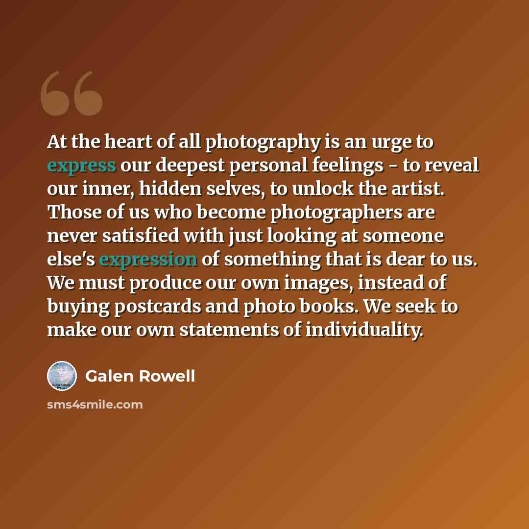 “At the heart of all photography is an urge to express our deepest personal feelings - to reveal our inner, hidden selves, to unlock the artist. Those of us who become photographers are never satisfied with just looking at someone else's expression of something that is dear to us. We must produce…” quote by Galen Rowell