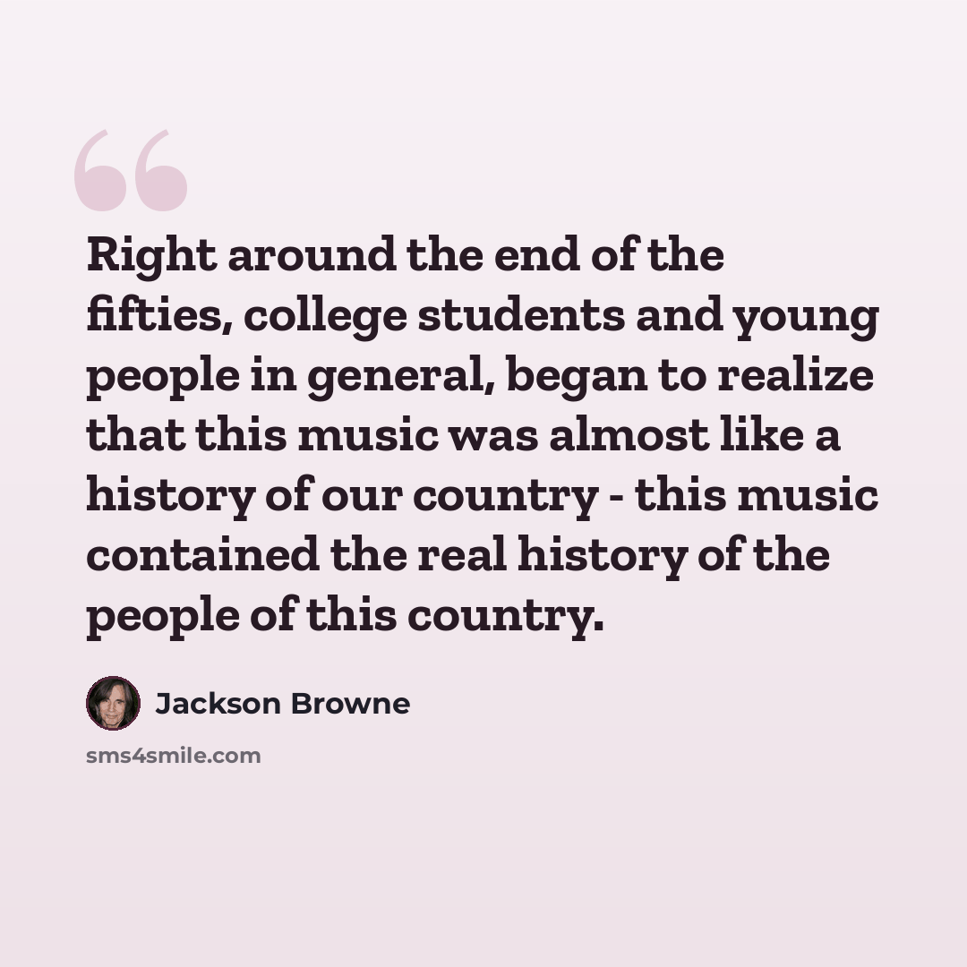 “Right around the end of the fifties, college students and young people in general, began to realize that this music was almost like a history of our country - this music contained the real history of the people of this country.” quote by Jackson Browne