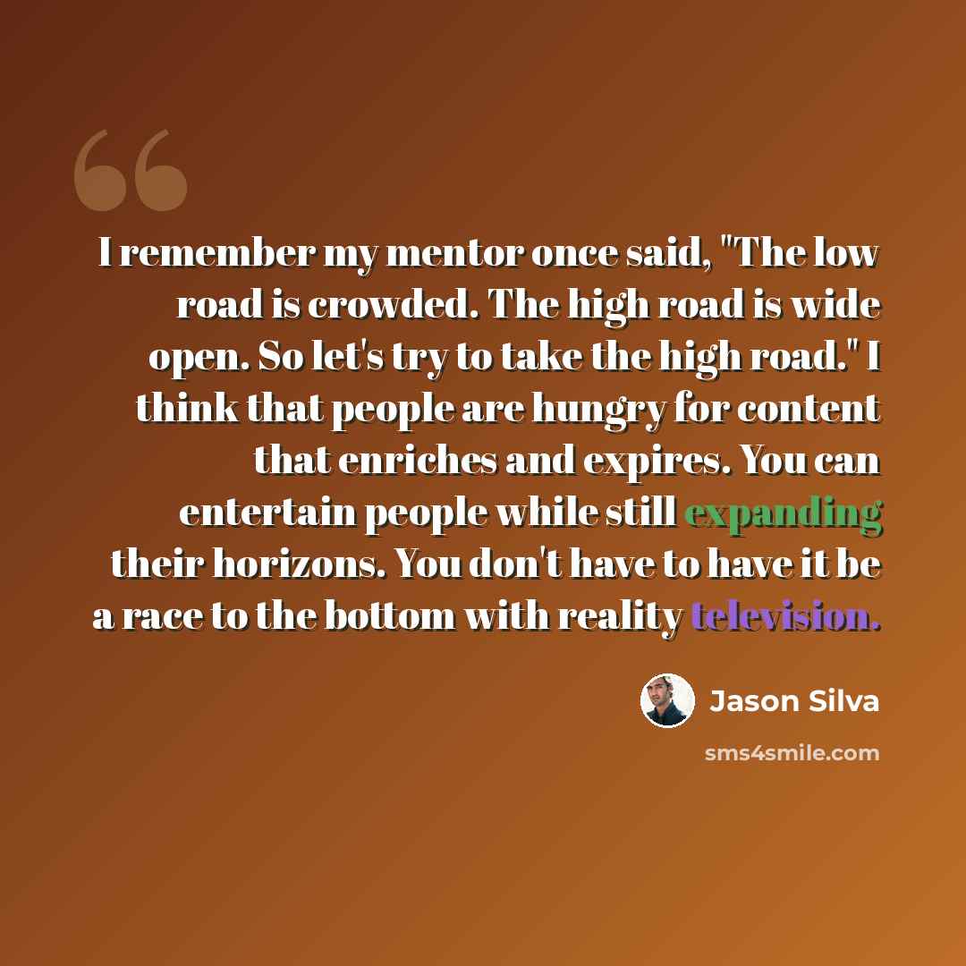 “I remember my mentor once said, "The low road is crowded. The high road is wide open. So let's try to take the high road." I think that people are hungry for content that enriches and expires. You can entertain people while still expanding their horizons. You don't have to have it be a race to the…” quote by Jason Silva