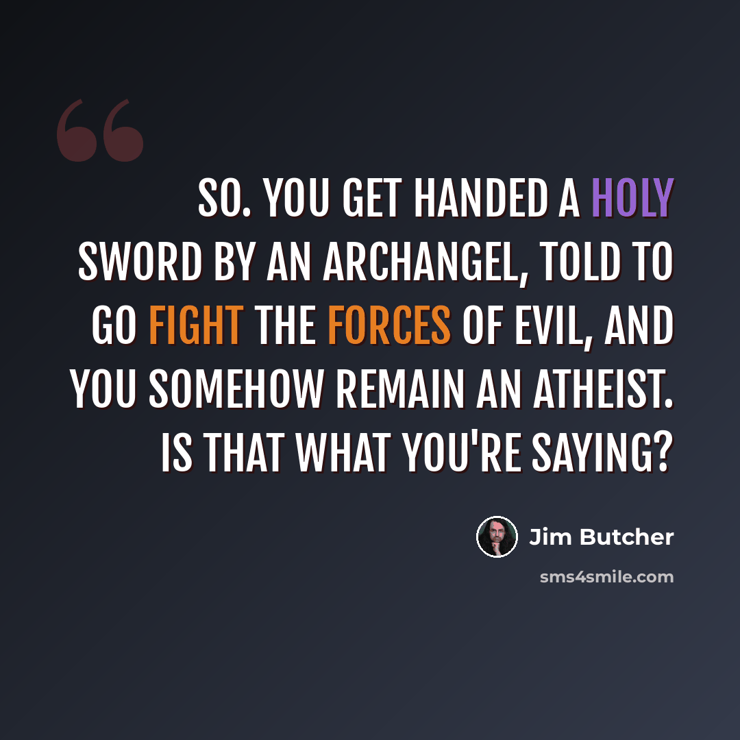“So. You get handed a holy sword by an archangel, told to go fight the forces of evil, and you somehow remain an atheist. Is that what you're saying?” quote by Jim Butcher