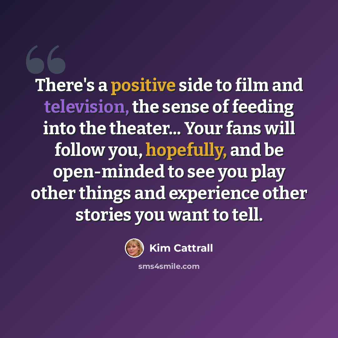 “There's a positive side to film and television, the sense of feeding into the theater... Your fans will follow you, hopefully, and be open-minded to see you play other things and experience other stories you want to tell.” quote by Kim Cattrall