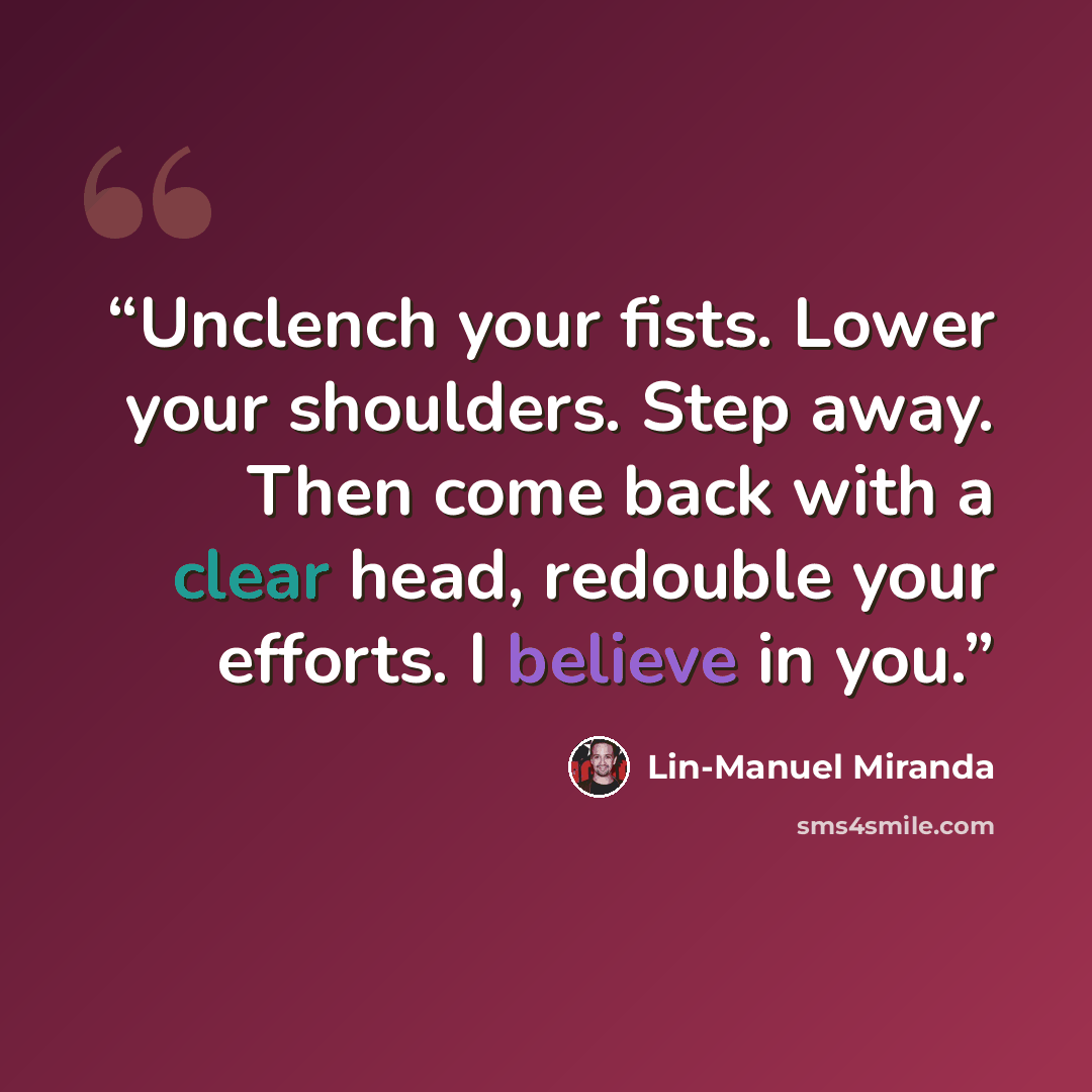 “Unclench your fists. Lower your shoulders. Step away. Then come back with a clear head, redouble your efforts. I believe in you.” quote by Lin-Manuel Miranda