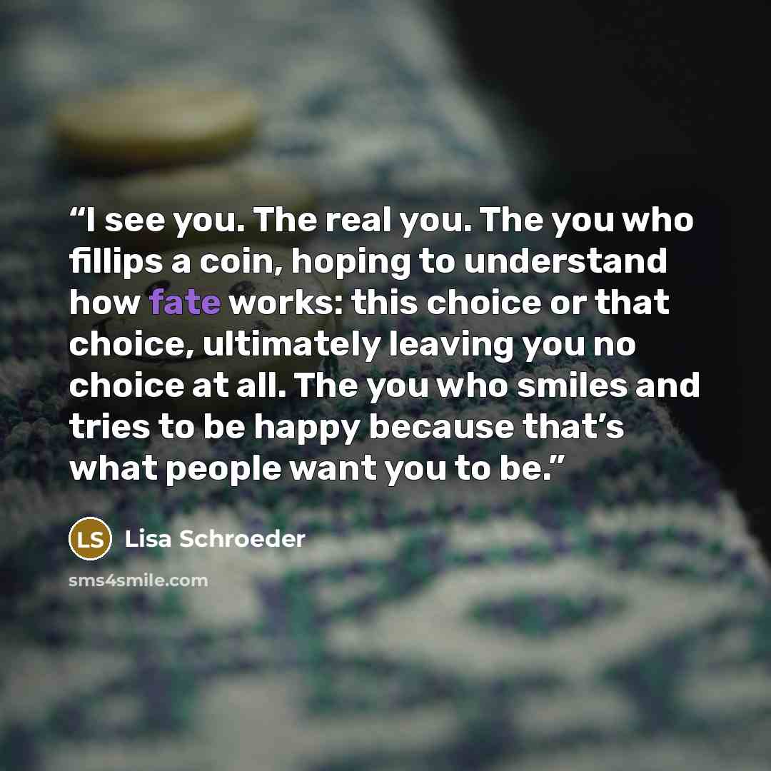 “I see you. The real you. The you who fillips a coin, hoping to understand how fate works: this choice or that choice, ultimately leaving you no choice at all. The you who smiles and tries to be happy because that’s what people want you to be.” quote by Lisa Schroeder