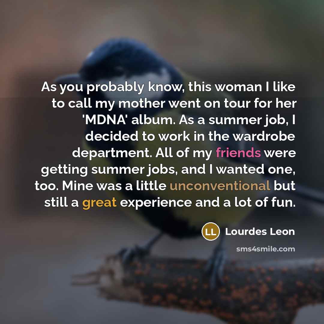 “As you probably know, this woman I like to call my mother went on tour for her 'MDNA' album. As a summer job, I decided to work in the wardrobe department. All of my friends were getting summer jobs, and I wanted one, too. Mine was a little unconventional but still a great experience and a lot of…” quote by Lourdes Leon