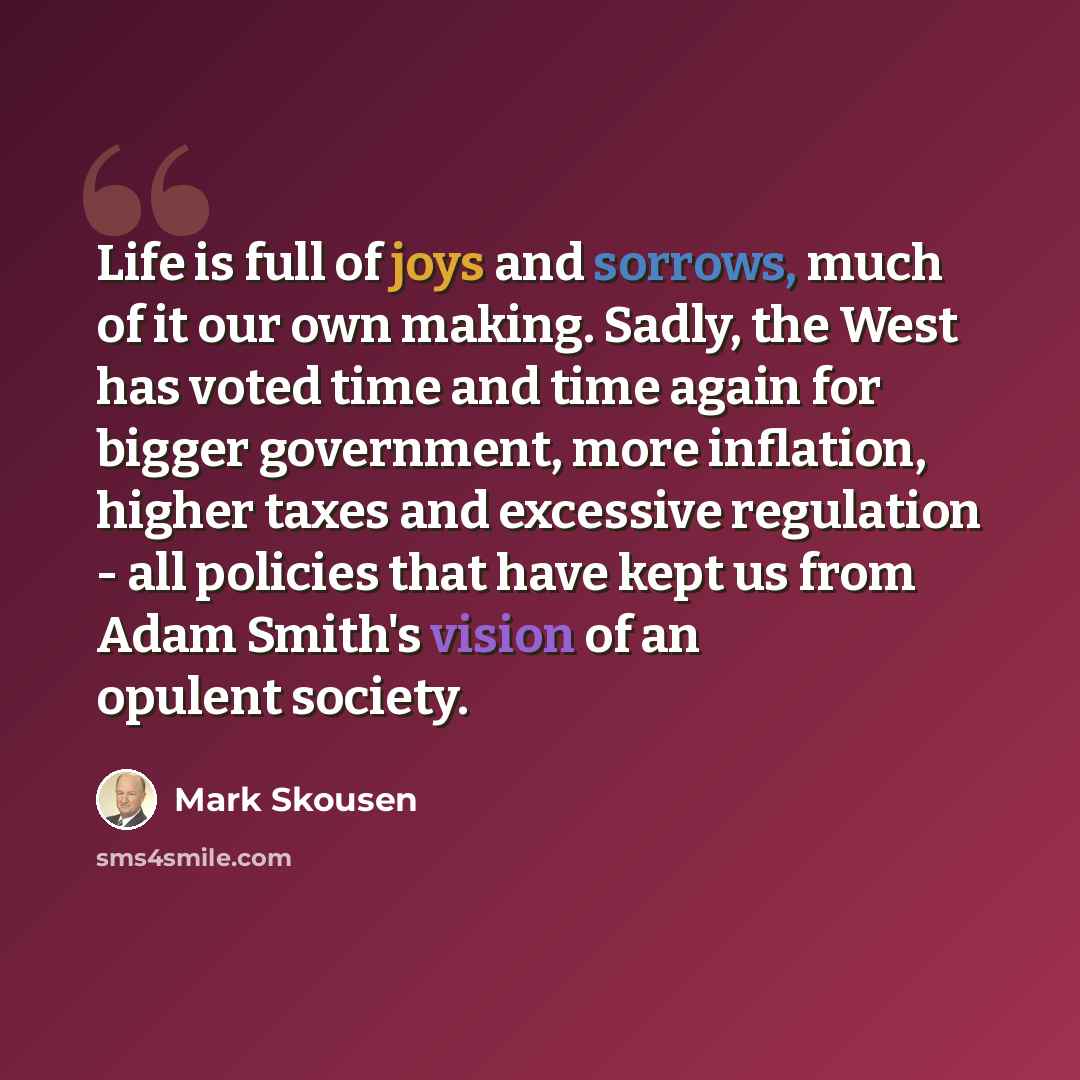“Life is full of joys and sorrows, much of it our own making. Sadly, the West has voted time and time again for bigger government, more inflation, higher taxes and excessive regulation - all policies that have kept us from Adam Smith's vision of an opulent society.” quote by Mark Skousen