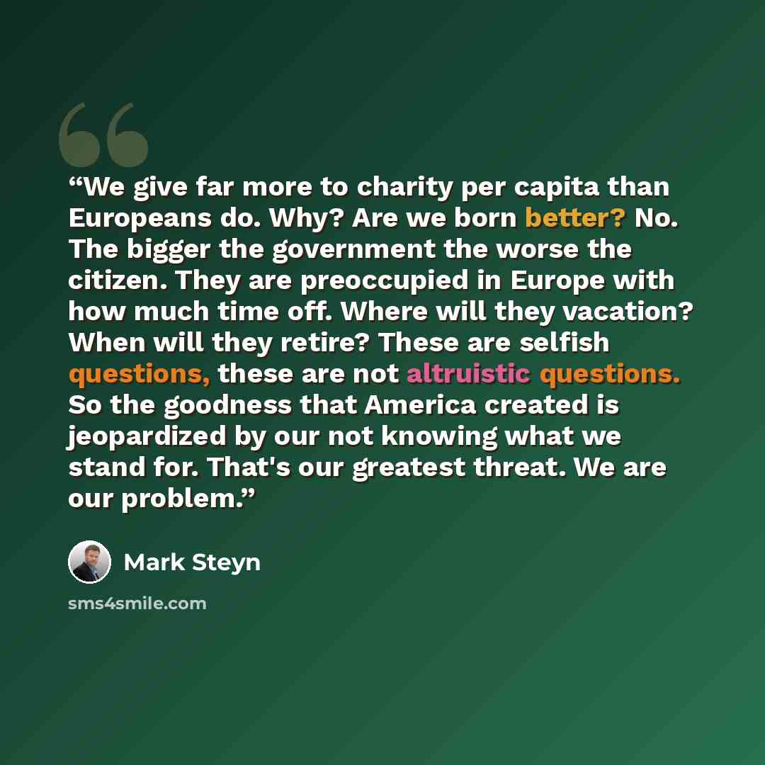 “We give far more to charity per capita than Europeans do. Why? Are we born better? No. The bigger the government the worse the citizen. They are preoccupied in Europe with how much time off. Where will they vacation? When will they retire? These are selfish questions, these are not altruistic…” quote by Mark Steyn
