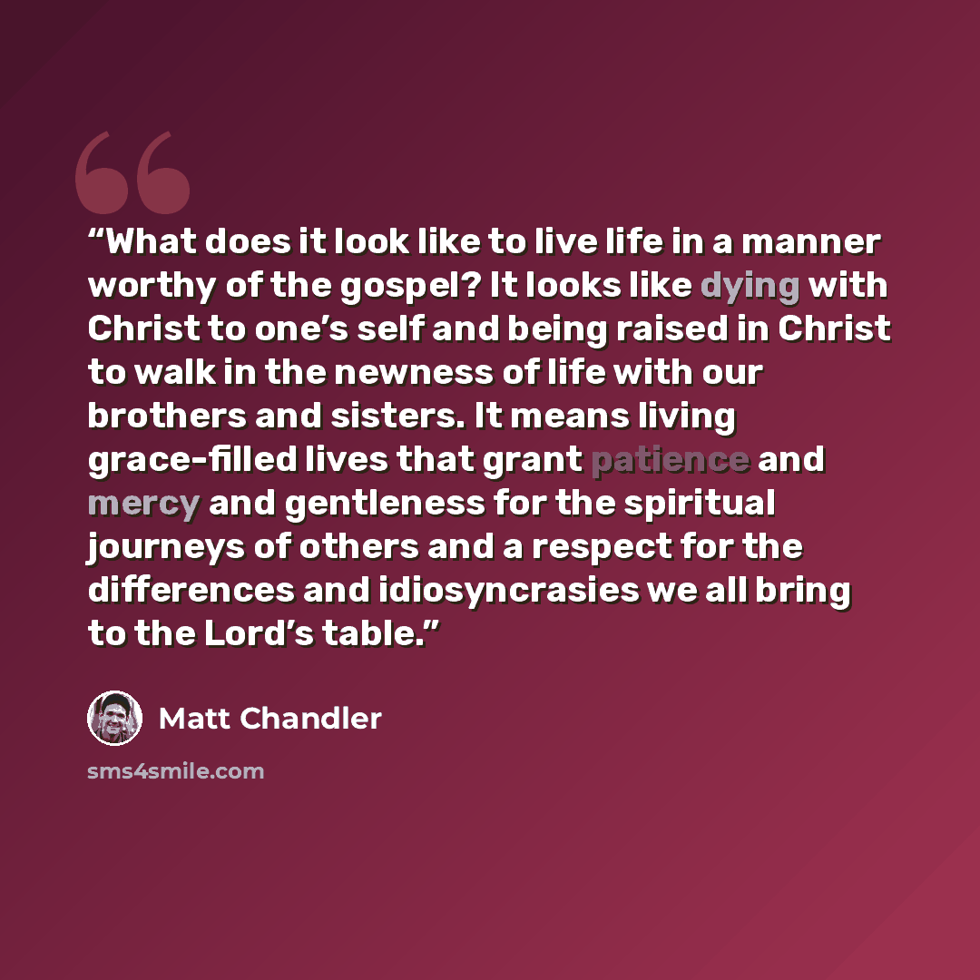 “What does it look like to live life in a manner worthy of the gospel? It looks like dying with Christ to one’s self and being raised in Christ to walk in the newness of life with our brothers and sisters. It means living grace-filled lives that grant patience and mercy and gentleness for the…” quote by Matt Chandler