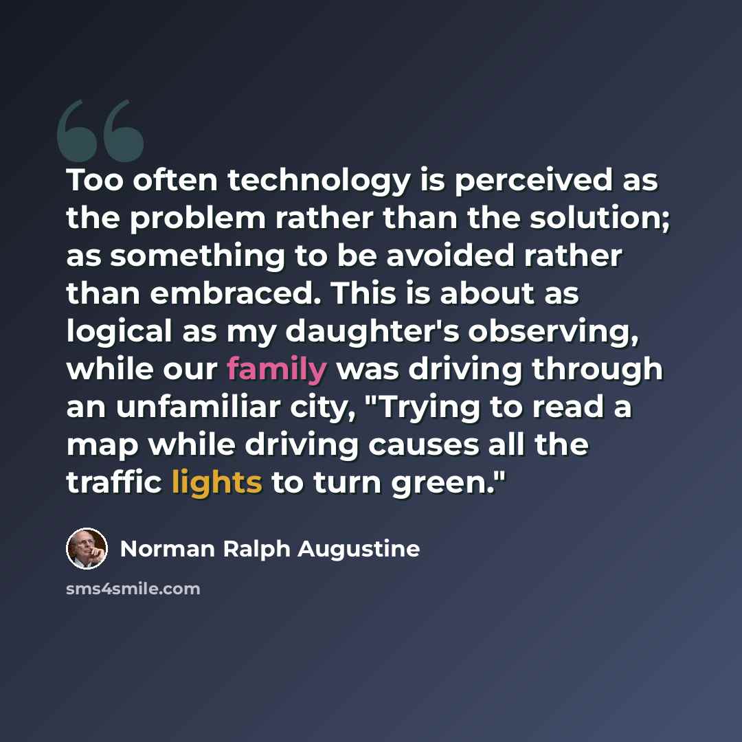 “Too often technology is perceived as the problem rather than the solution; as something to be avoided rather than embraced. This is about as logical as my daughter's observing, while our family was driving through an unfamiliar city, "Trying to read a map while driving causes all the traffic…” quote by Norman Ralph Augustine