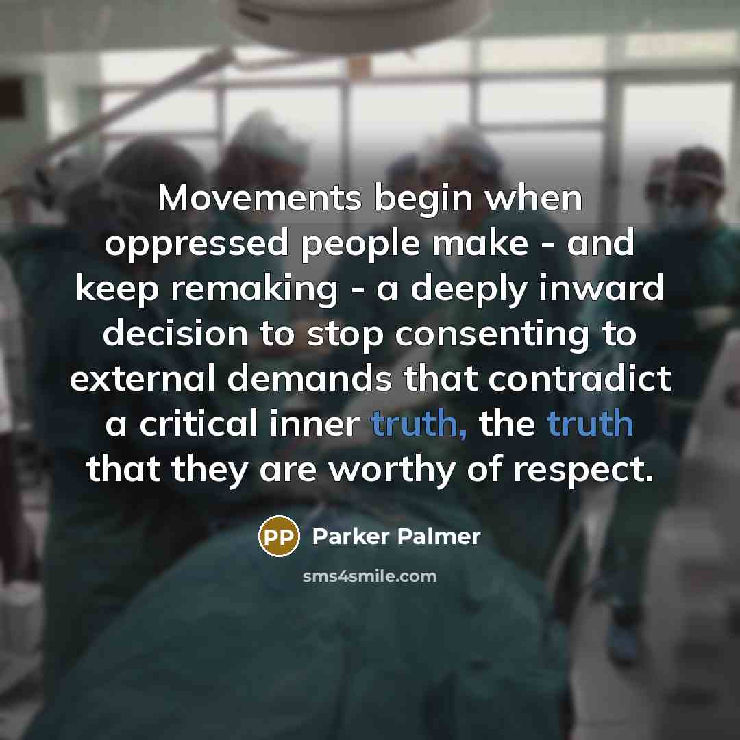“Movements begin when oppressed people make - and keep remaking - a deeply inward decision to stop consenting to external demands that contradict a critical inner truth, the truth that they are worthy of respect.” quote by Parker Palmer