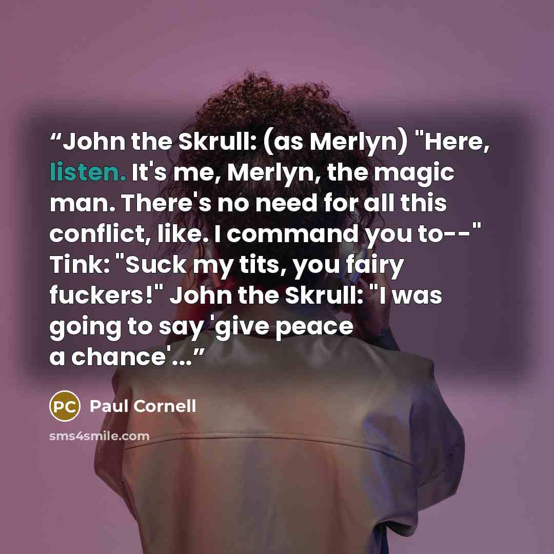 “John the Skrull: (as Merlyn) "Here, listen. It's me, Merlyn, the magic man. There's no need for all this conflict, like. I command you to--" Tink: "Suck my tits, you fairy fuckers!" John the Skrull: "I was going to say 'give peace a chance'...” quote by Paul Cornell