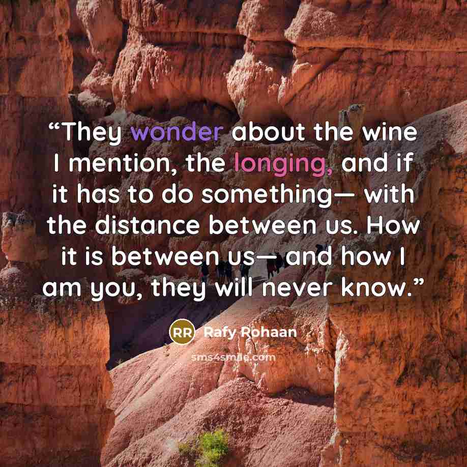 “They wonder about the wine I mention, the longing, and if it has to do something— with the distance between us. How it is between us— and how I am you, they will never know.” quote by Rafy Rohaan