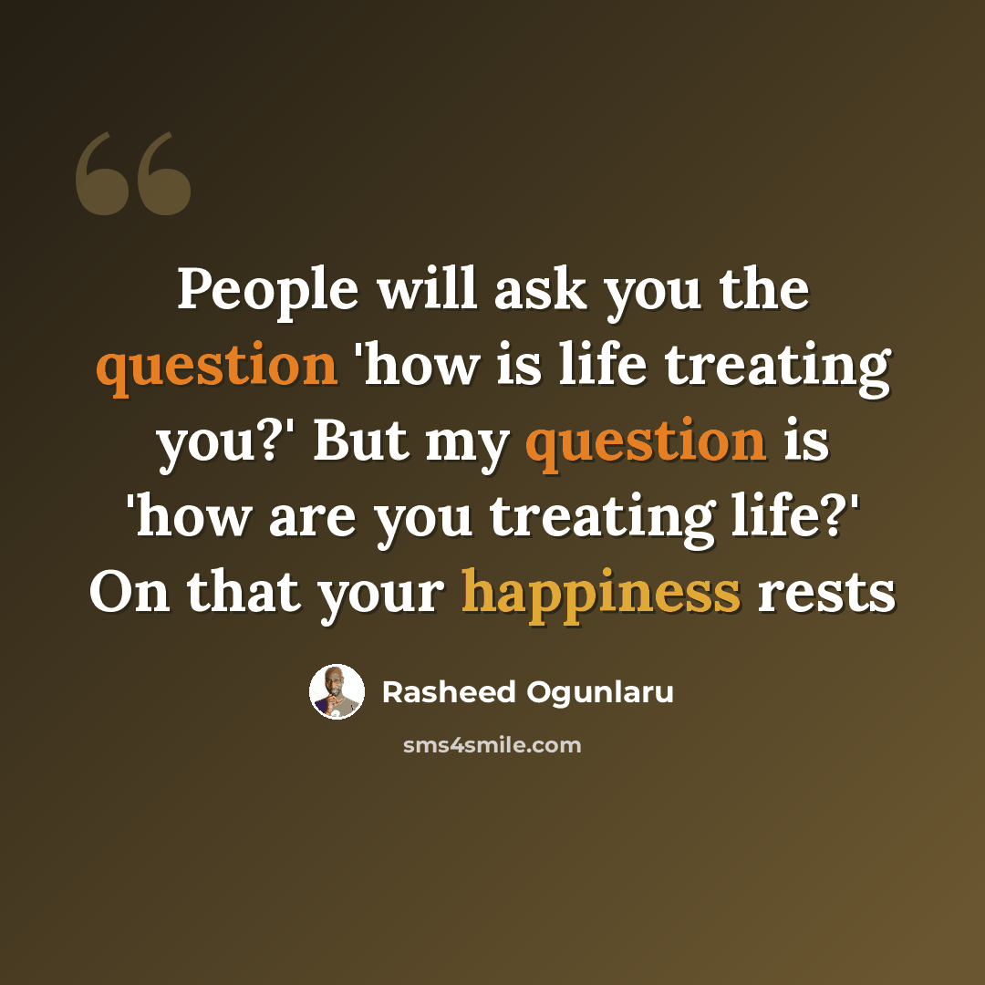 “People will ask you the question 'how is life treating you?' But my question is 'how are you treating life?' On that your happiness rests” quote by Rasheed Ogunlaru