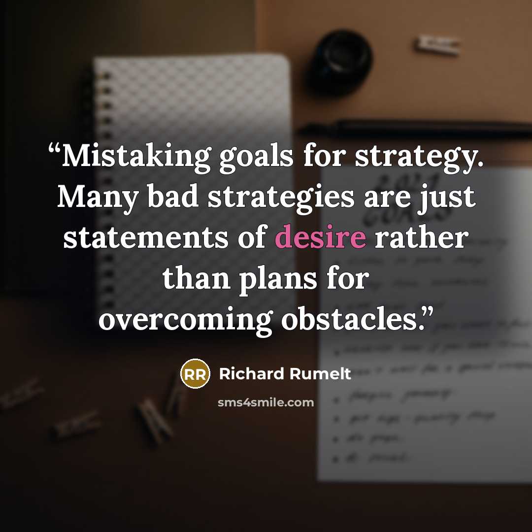 “Mistaking goals for strategy. Many bad strategies are just statements of desire rather than plans for overcoming obstacles.” quote by Richard Rumelt