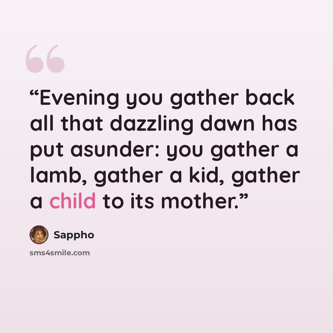 “Evening you gather back all that dazzling dawn has put asunder: you gather a lamb, gather a kid, gather a child to its mother.” quote by Sappho