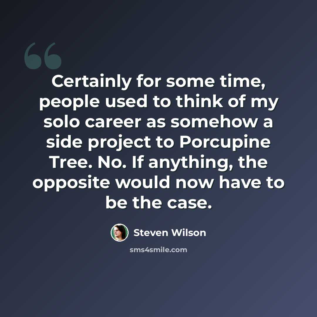 “Certainly for some time, people used to think of my solo career as somehow a side project to Porcupine Tree. No. If anything, the opposite would now have to be the case.” quote by Steven Wilson
