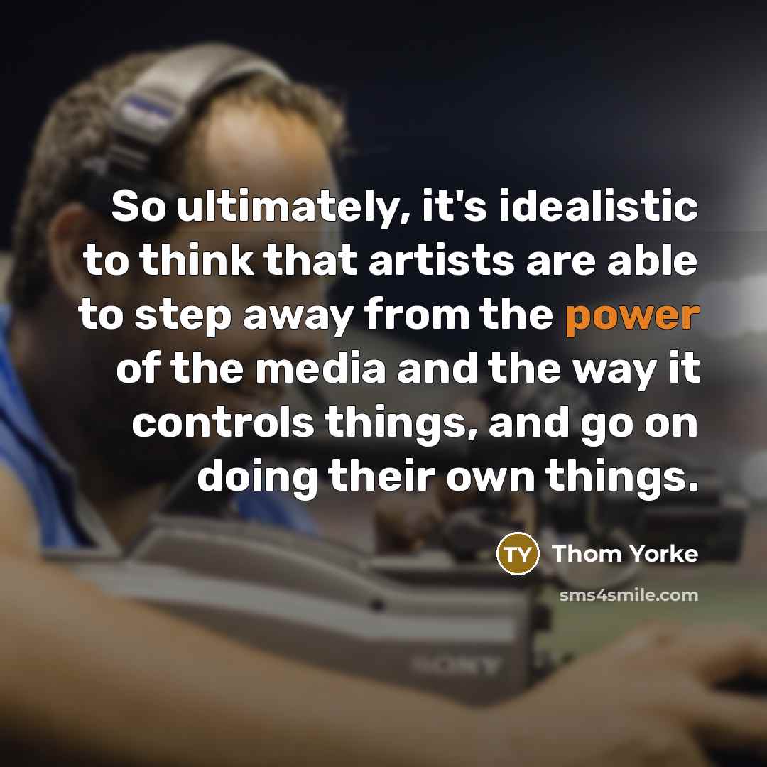 “So ultimately, it's idealistic to think that artists are able to step away from the power of the media and the way it controls things, and go on doing their own things.” quote by Thom Yorke