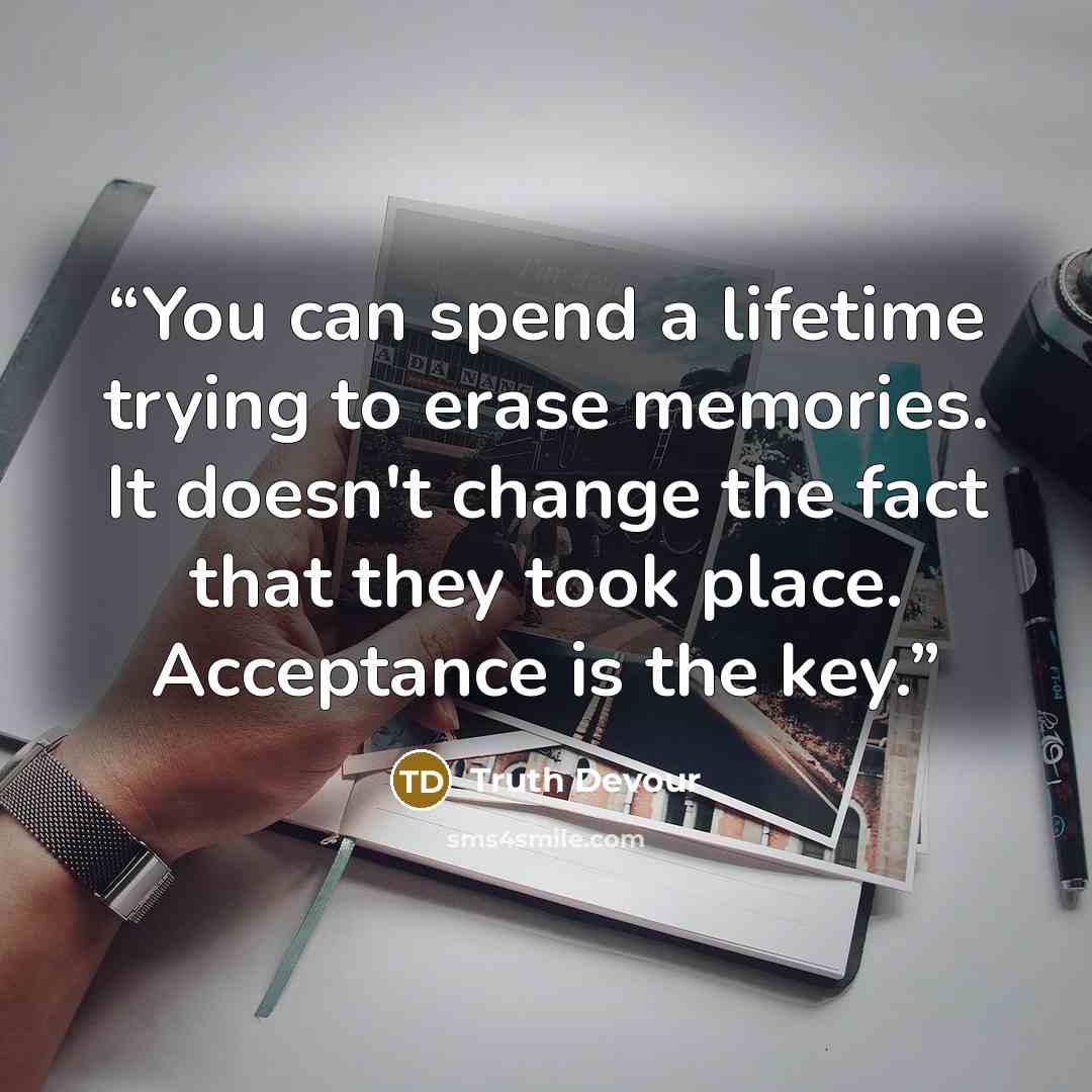 “You can spend a lifetime trying to erase memories. It doesn't change the fact that they took place. Acceptance is the key.” quote by Truth Devour