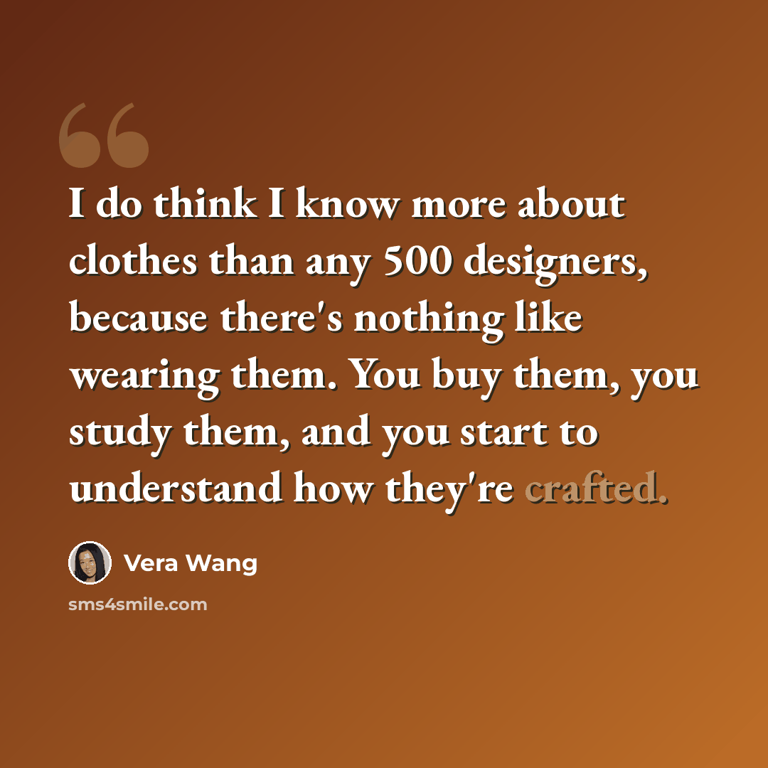 “I do think I know more about clothes than any 500 designers, because there's nothing like wearing them. You buy them, you study them, and you start to understand how they're crafted.” quote by Vera Wang