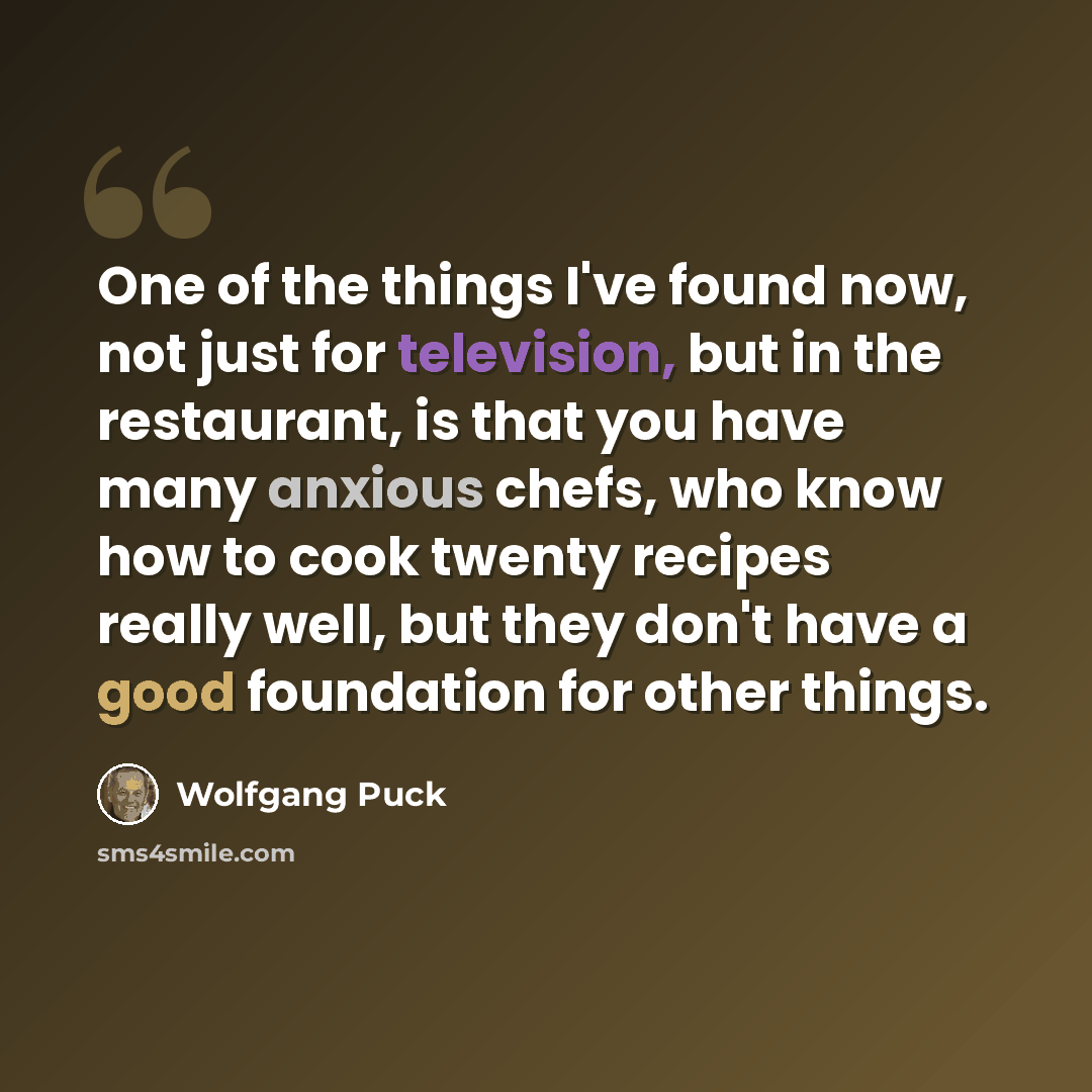 “One of the things I've found now, not just for television, but in the restaurant, is that you have many anxious chefs, who know how to cook twenty recipes really well, but they don't have a good foundation for other things.” quote by Wolfgang Puck