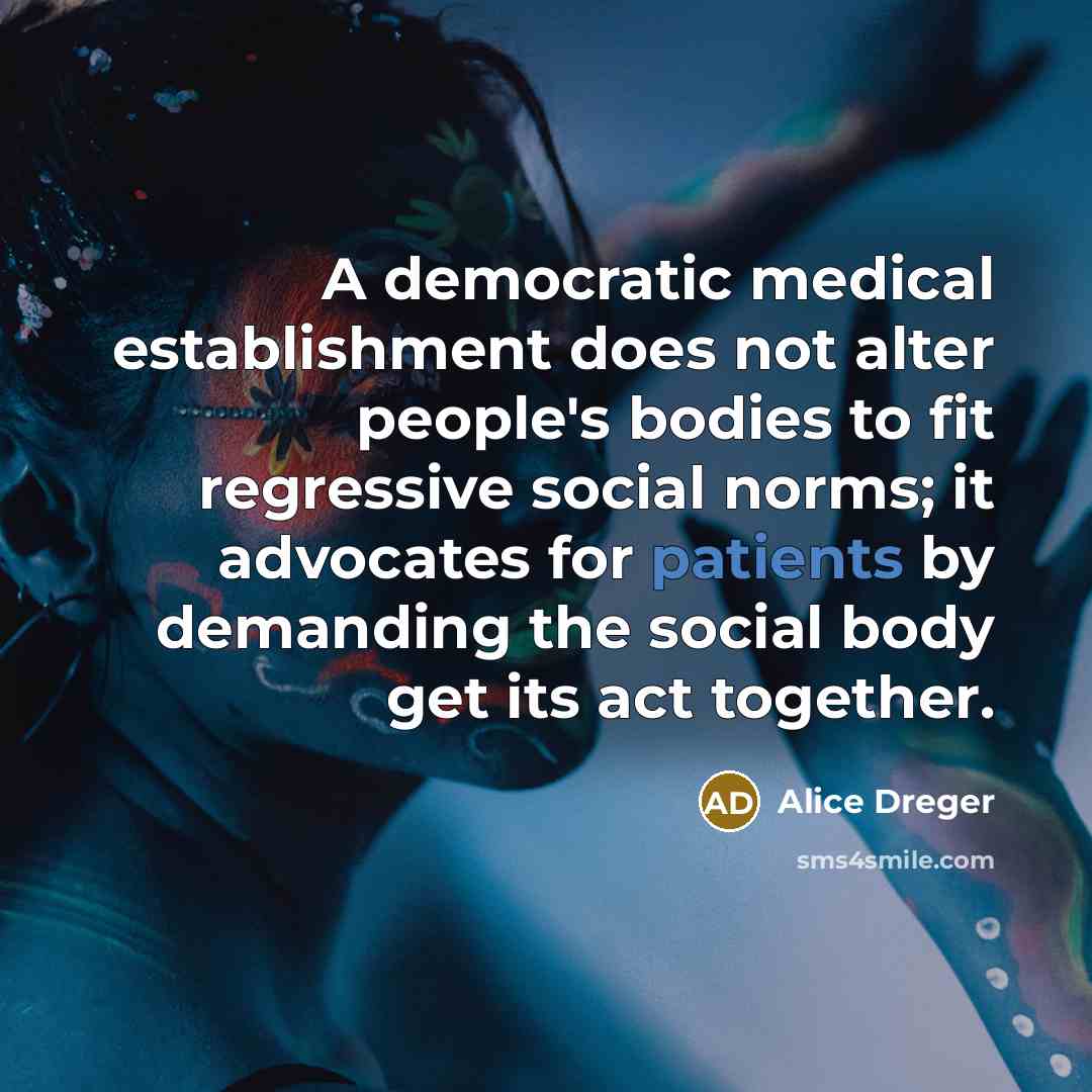 “A democratic medical establishment does not alter people's bodies to fit regressive social norms; it advocates for patients by demanding the social body get its act together.” quote by Alice Dreger